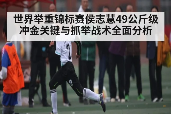 世界举重锦标赛侯志慧49公斤级冲金关键与抓举战术全面分析