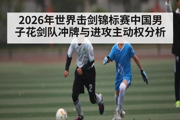 2026年世界击剑锦标赛中国男子花剑队冲牌与进攻主动权分析